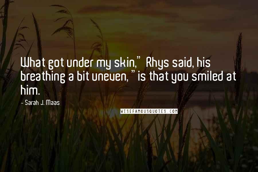 Sarah J. Maas Quotes: What got under my skin," Rhys said, his breathing a bit uneven, "is that you smiled at him.