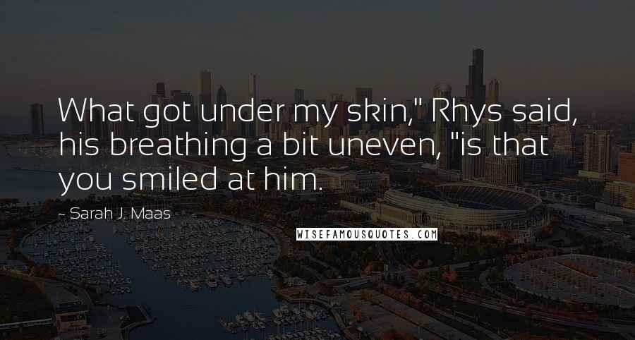 Sarah J. Maas Quotes: What got under my skin," Rhys said, his breathing a bit uneven, "is that you smiled at him.
