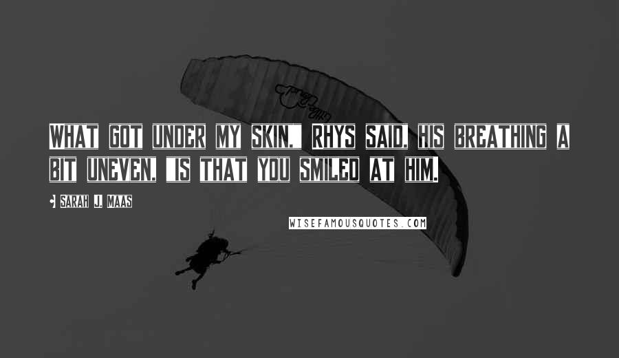 Sarah J. Maas Quotes: What got under my skin," Rhys said, his breathing a bit uneven, "is that you smiled at him.