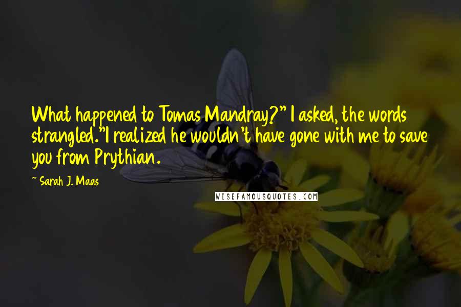 Sarah J. Maas Quotes: What happened to Tomas Mandray?" I asked, the words strangled."I realized he wouldn't have gone with me to save you from Prythian.