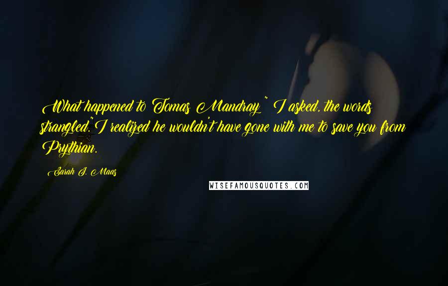 Sarah J. Maas Quotes: What happened to Tomas Mandray?" I asked, the words strangled."I realized he wouldn't have gone with me to save you from Prythian.