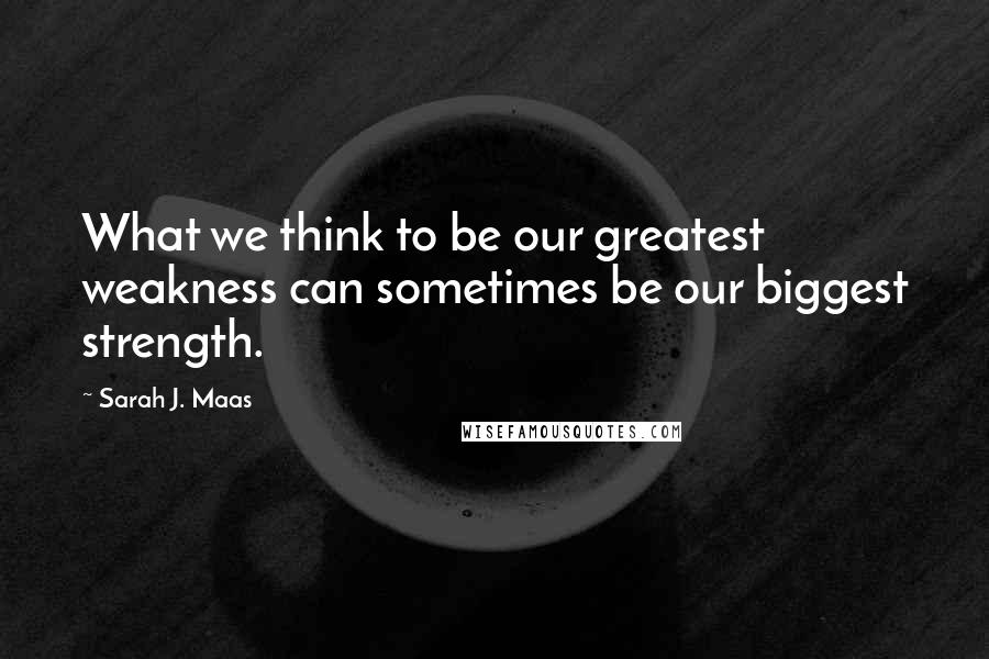 Sarah J. Maas Quotes: What we think to be our greatest weakness can sometimes be our biggest strength.