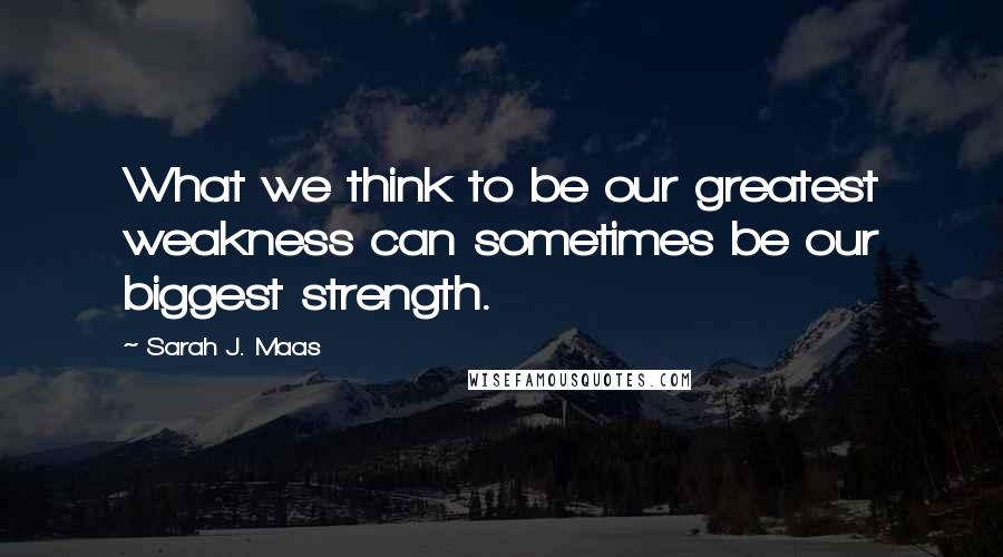 Sarah J. Maas Quotes: What we think to be our greatest weakness can sometimes be our biggest strength.