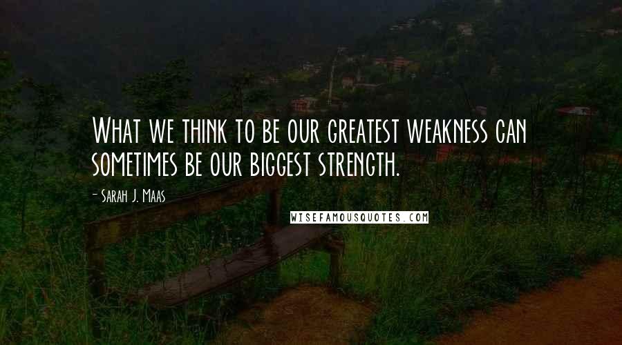 Sarah J. Maas Quotes: What we think to be our greatest weakness can sometimes be our biggest strength.