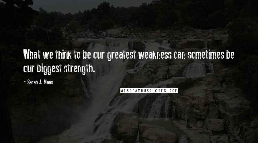 Sarah J. Maas Quotes: What we think to be our greatest weakness can sometimes be our biggest strength.