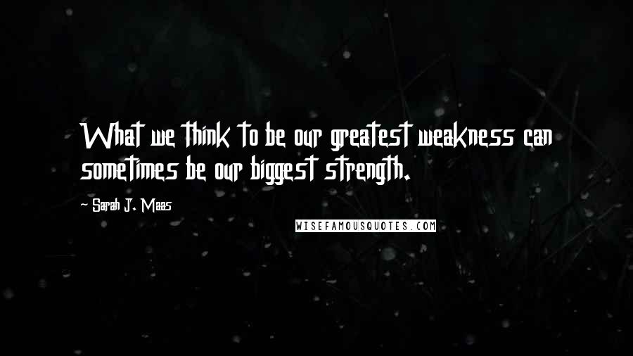 Sarah J. Maas Quotes: What we think to be our greatest weakness can sometimes be our biggest strength.