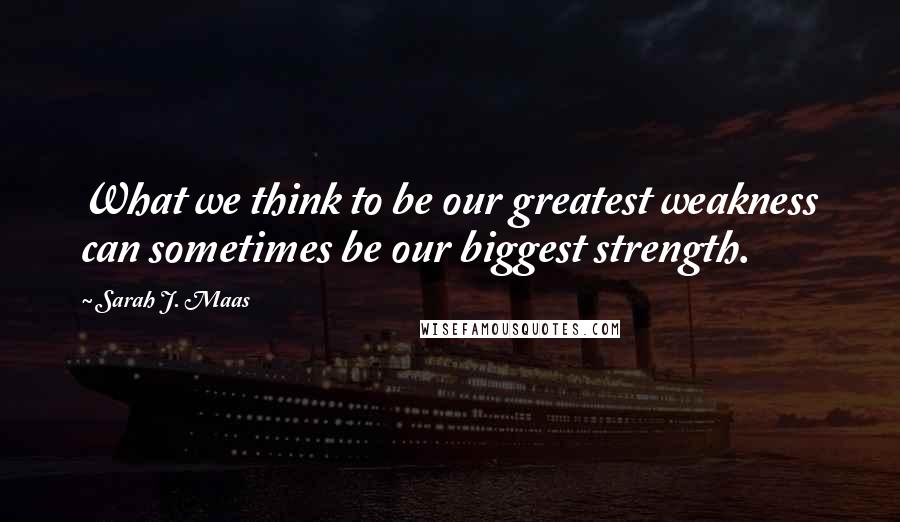 Sarah J. Maas Quotes: What we think to be our greatest weakness can sometimes be our biggest strength.