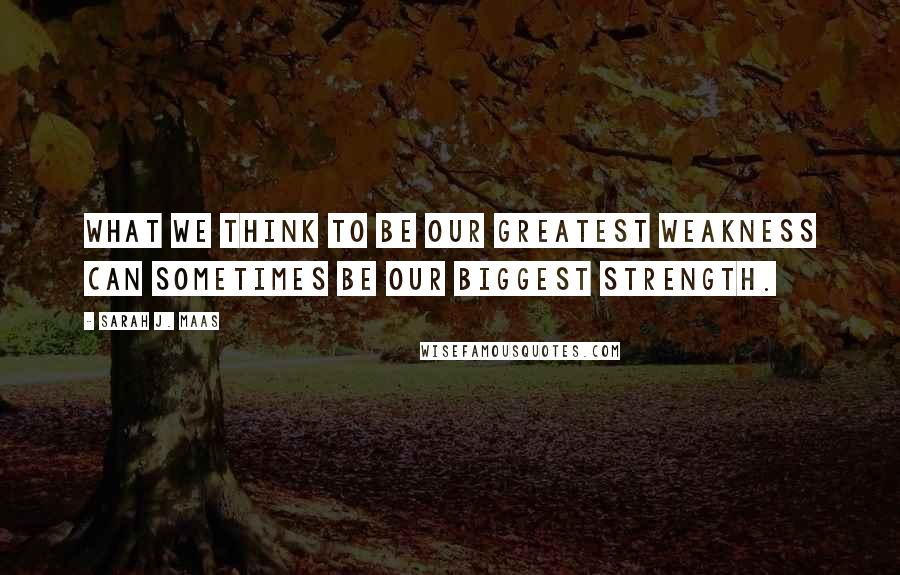 Sarah J. Maas Quotes: What we think to be our greatest weakness can sometimes be our biggest strength.