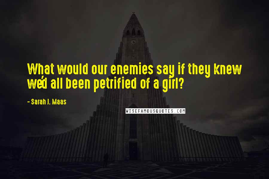 Sarah J. Maas Quotes: What would our enemies say if they knew we'd all been petrified of a girl?