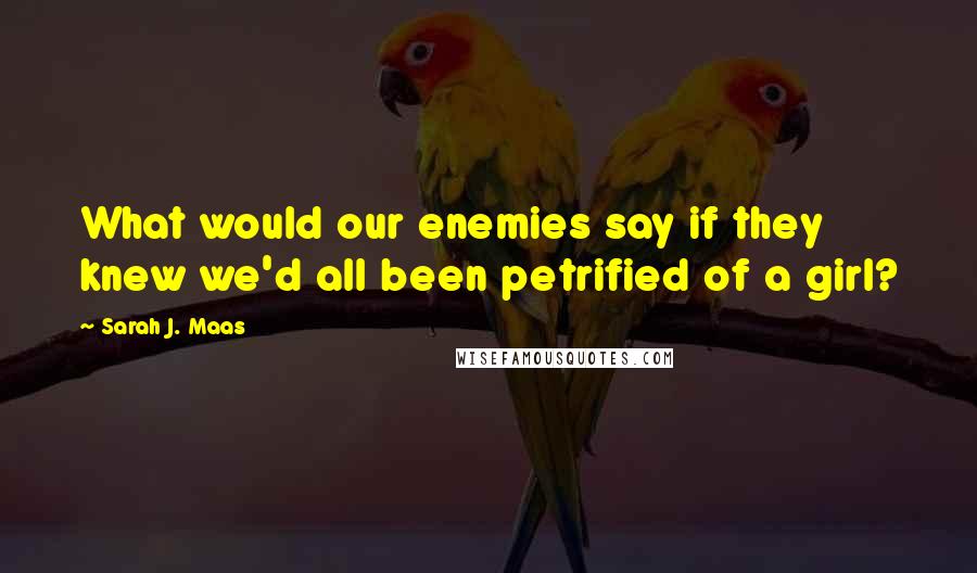 Sarah J. Maas Quotes: What would our enemies say if they knew we'd all been petrified of a girl?