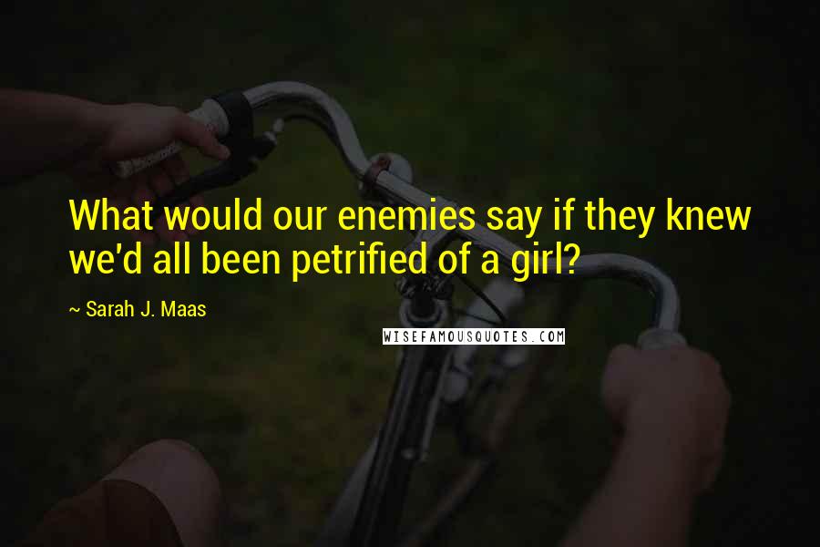 Sarah J. Maas Quotes: What would our enemies say if they knew we'd all been petrified of a girl?