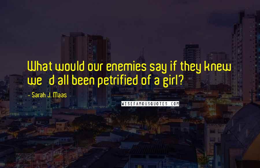 Sarah J. Maas Quotes: What would our enemies say if they knew we'd all been petrified of a girl?
