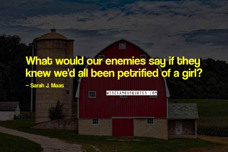 Sarah J. Maas Quotes: What would our enemies say if they knew we'd all been petrified of a girl?