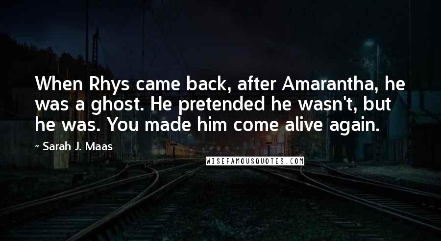 Sarah J. Maas Quotes: When Rhys came back, after Amarantha, he was a ghost. He pretended he wasn't, but he was. You made him come alive again.