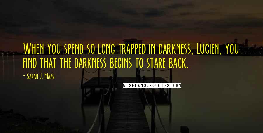 Sarah J. Maas Quotes: When you spend so long trapped in darkness, Lucien, you find that the darkness begins to stare back.