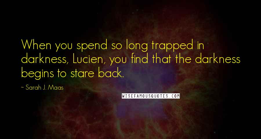 Sarah J. Maas Quotes: When you spend so long trapped in darkness, Lucien, you find that the darkness begins to stare back.