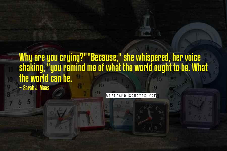 Sarah J. Maas Quotes: Why are you crying?""Because," she whispered, her voice shaking, "you remind me of what the world ought to be. What the world can be.