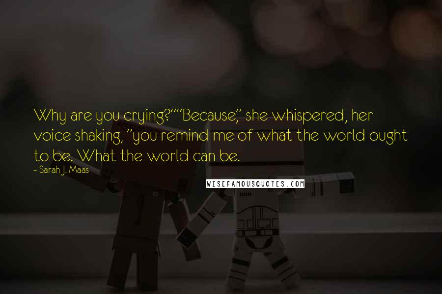 Sarah J. Maas Quotes: Why are you crying?""Because," she whispered, her voice shaking, "you remind me of what the world ought to be. What the world can be.