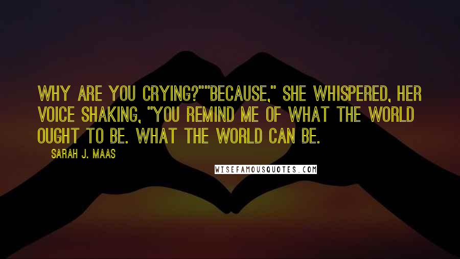 Sarah J. Maas Quotes: Why are you crying?""Because," she whispered, her voice shaking, "you remind me of what the world ought to be. What the world can be.