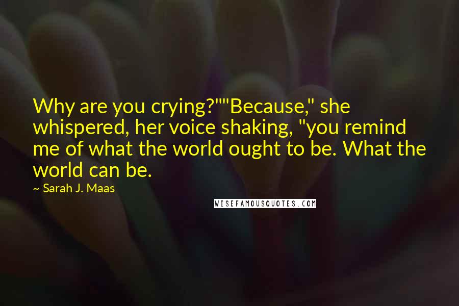 Sarah J. Maas Quotes: Why are you crying?""Because," she whispered, her voice shaking, "you remind me of what the world ought to be. What the world can be.