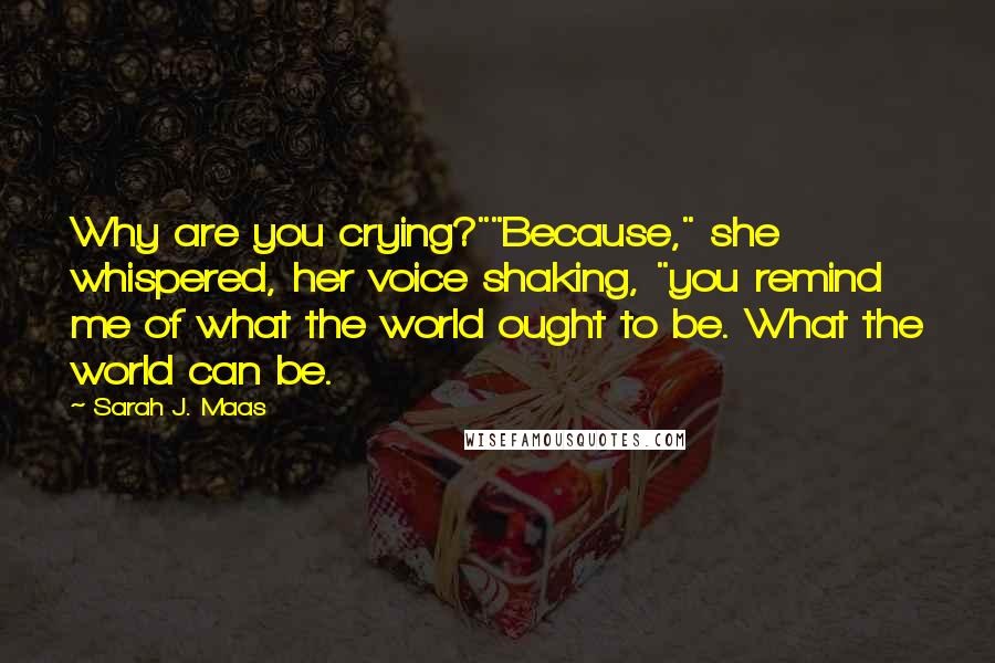 Sarah J. Maas Quotes: Why are you crying?""Because," she whispered, her voice shaking, "you remind me of what the world ought to be. What the world can be.