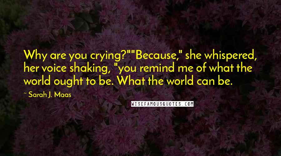 Sarah J. Maas Quotes: Why are you crying?""Because," she whispered, her voice shaking, "you remind me of what the world ought to be. What the world can be.