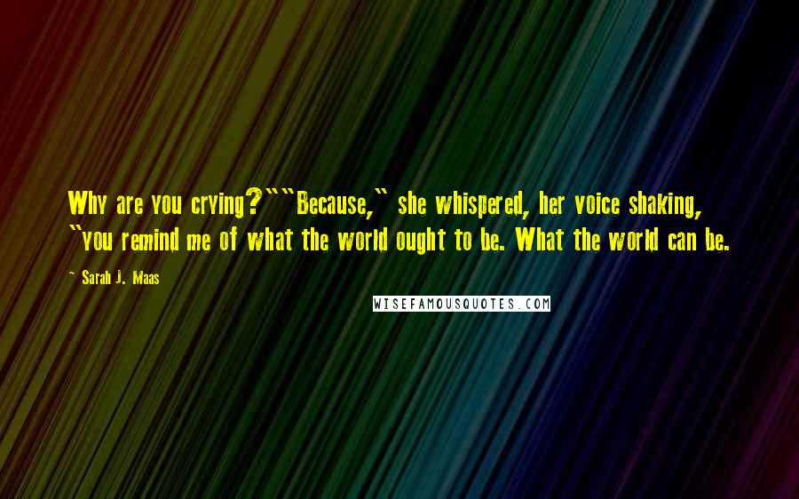 Sarah J. Maas Quotes: Why are you crying?""Because," she whispered, her voice shaking, "you remind me of what the world ought to be. What the world can be.