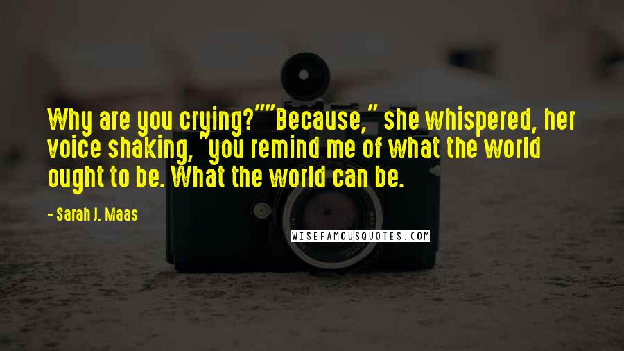 Sarah J. Maas Quotes: Why are you crying?""Because," she whispered, her voice shaking, "you remind me of what the world ought to be. What the world can be.