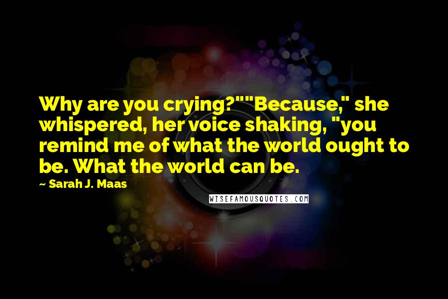 Sarah J. Maas Quotes: Why are you crying?""Because," she whispered, her voice shaking, "you remind me of what the world ought to be. What the world can be.