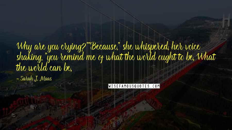 Sarah J. Maas Quotes: Why are you crying?""Because," she whispered, her voice shaking, "you remind me of what the world ought to be. What the world can be.