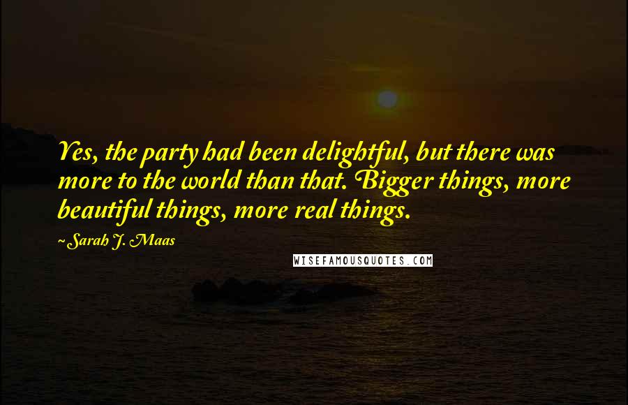 Sarah J. Maas Quotes: Yes, the party had been delightful, but there was more to the world than that. Bigger things, more beautiful things, more real things.