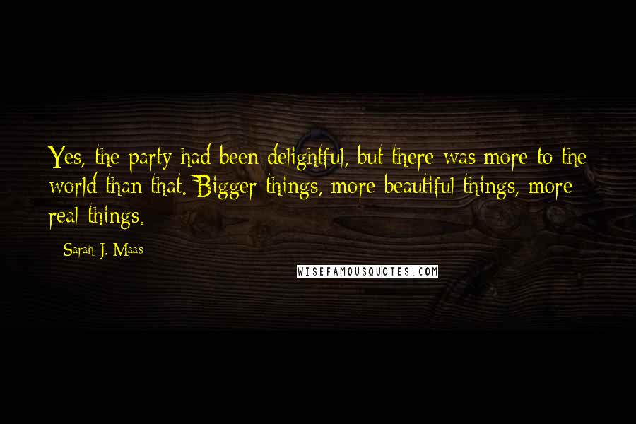 Sarah J. Maas Quotes: Yes, the party had been delightful, but there was more to the world than that. Bigger things, more beautiful things, more real things.