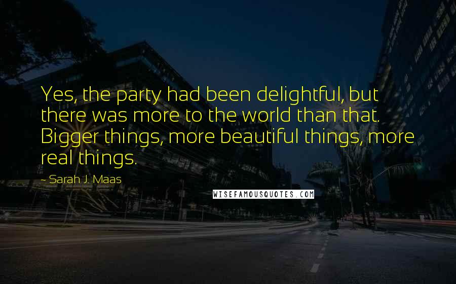 Sarah J. Maas Quotes: Yes, the party had been delightful, but there was more to the world than that. Bigger things, more beautiful things, more real things.