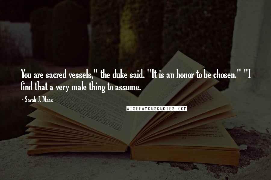 Sarah J. Maas Quotes: You are sacred vessels," the duke said. "It is an honor to be chosen." "I find that a very male thing to assume.