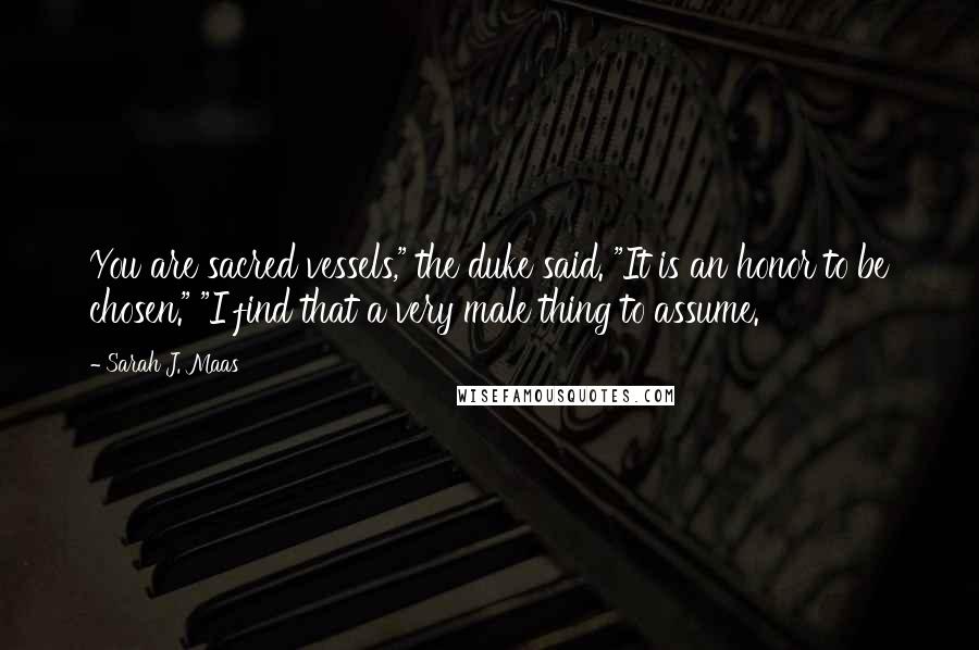 Sarah J. Maas Quotes: You are sacred vessels," the duke said. "It is an honor to be chosen." "I find that a very male thing to assume.