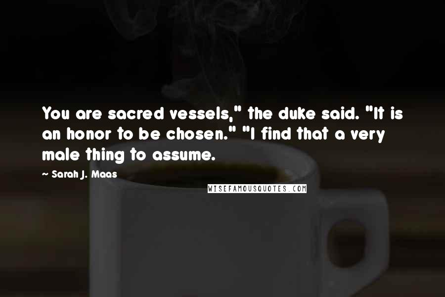 Sarah J. Maas Quotes: You are sacred vessels," the duke said. "It is an honor to be chosen." "I find that a very male thing to assume.