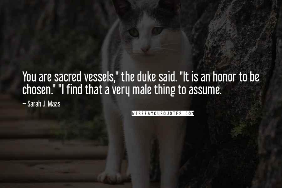 Sarah J. Maas Quotes: You are sacred vessels," the duke said. "It is an honor to be chosen." "I find that a very male thing to assume.