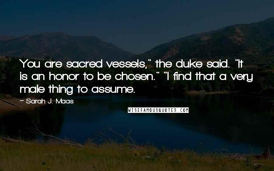 Sarah J. Maas Quotes: You are sacred vessels," the duke said. "It is an honor to be chosen." "I find that a very male thing to assume.
