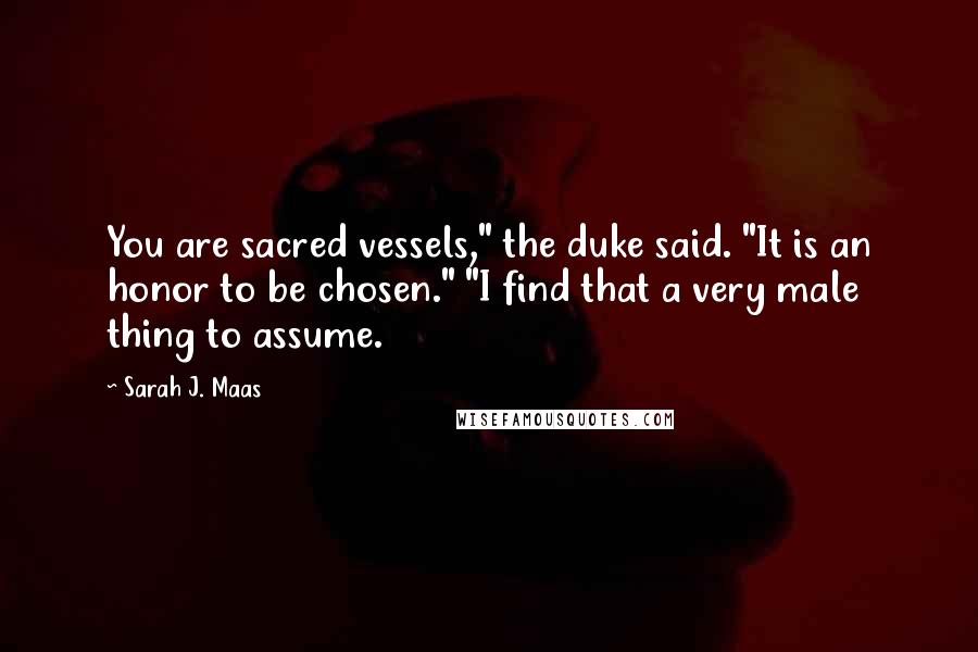 Sarah J. Maas Quotes: You are sacred vessels," the duke said. "It is an honor to be chosen." "I find that a very male thing to assume.