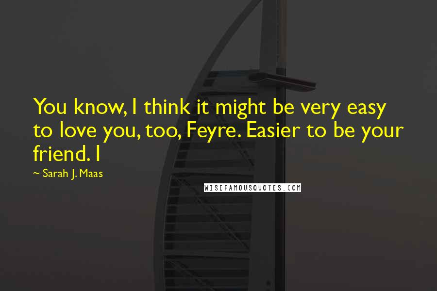 Sarah J. Maas Quotes: You know, I think it might be very easy to love you, too, Feyre. Easier to be your friend. I
