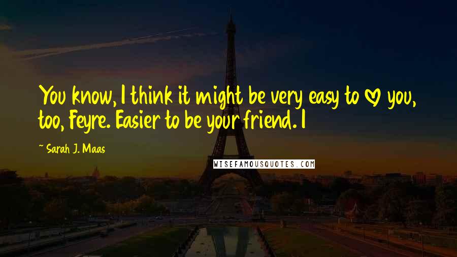 Sarah J. Maas Quotes: You know, I think it might be very easy to love you, too, Feyre. Easier to be your friend. I