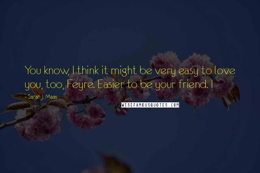 Sarah J. Maas Quotes: You know, I think it might be very easy to love you, too, Feyre. Easier to be your friend. I