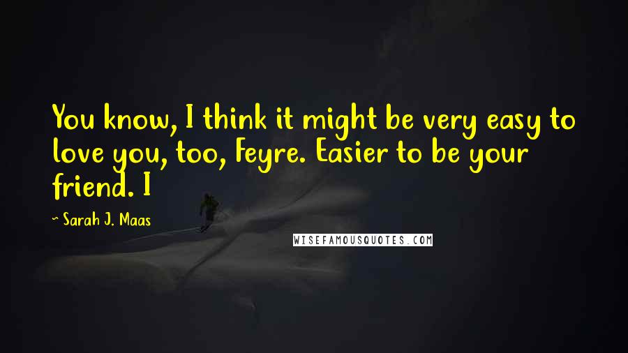 Sarah J. Maas Quotes: You know, I think it might be very easy to love you, too, Feyre. Easier to be your friend. I