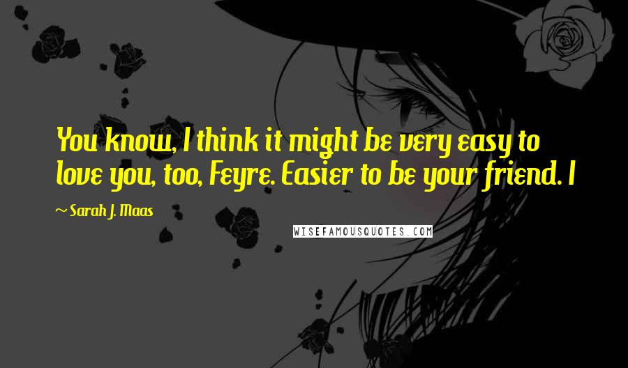 Sarah J. Maas Quotes: You know, I think it might be very easy to love you, too, Feyre. Easier to be your friend. I