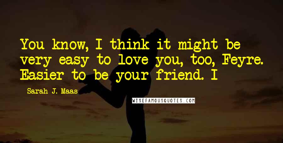 Sarah J. Maas Quotes: You know, I think it might be very easy to love you, too, Feyre. Easier to be your friend. I