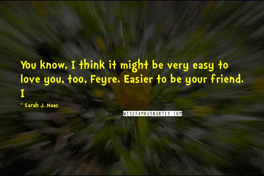 Sarah J. Maas Quotes: You know, I think it might be very easy to love you, too, Feyre. Easier to be your friend. I