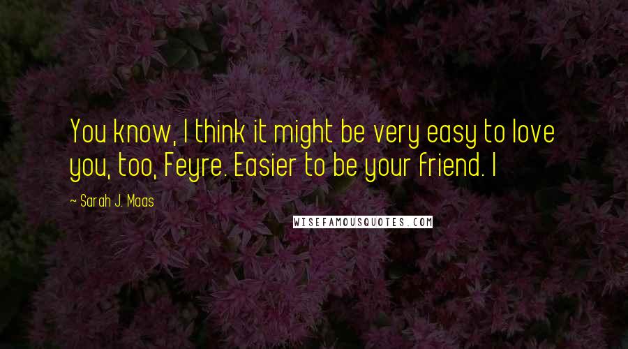 Sarah J. Maas Quotes: You know, I think it might be very easy to love you, too, Feyre. Easier to be your friend. I