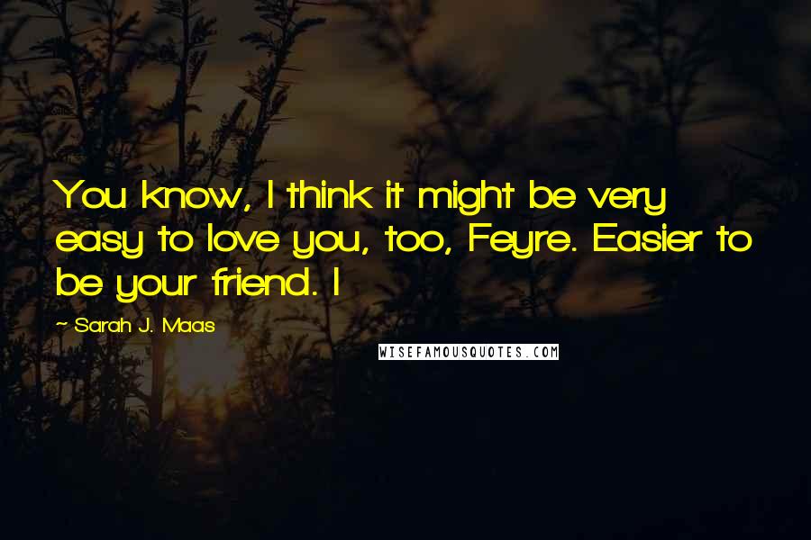 Sarah J. Maas Quotes: You know, I think it might be very easy to love you, too, Feyre. Easier to be your friend. I