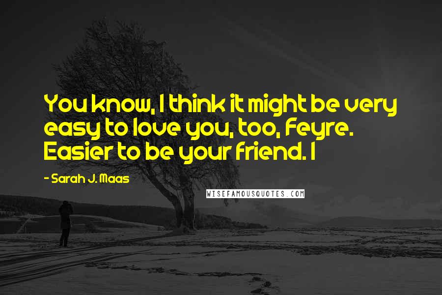 Sarah J. Maas Quotes: You know, I think it might be very easy to love you, too, Feyre. Easier to be your friend. I
