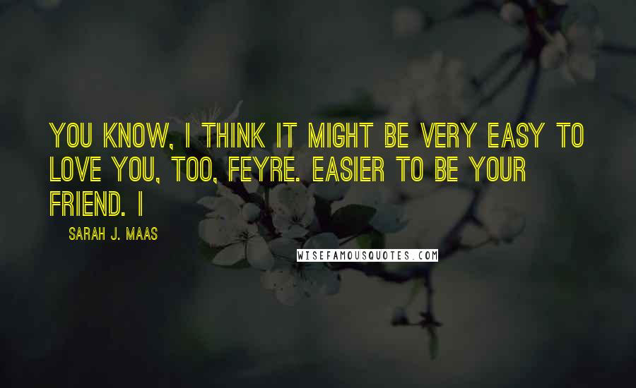 Sarah J. Maas Quotes: You know, I think it might be very easy to love you, too, Feyre. Easier to be your friend. I